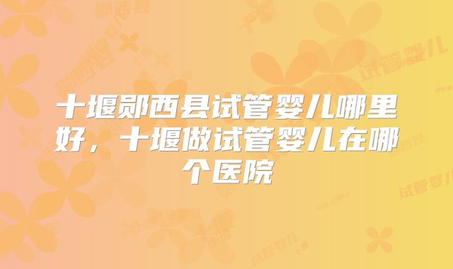十堰郧西县试管婴儿哪里好,十堰做试管婴儿在哪个医院