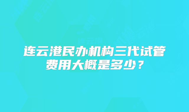 连云港民办机构三代试管费用大概是多少?