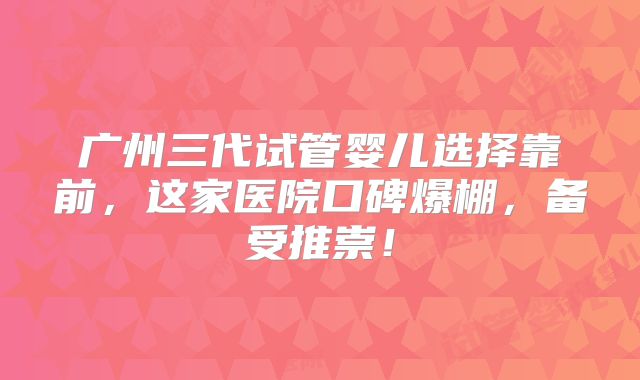 广州三代试管婴儿选择靠前,这家医院口碑爆棚,备受推崇!