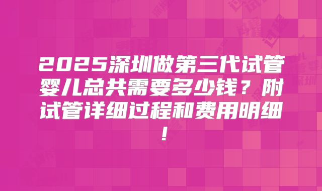 2025深圳做第三代试管婴儿总共需要多少钱？附试管详细过程和费用明细！