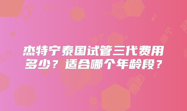 杰特宁泰国试管三代费用多少?适合哪个年龄段?