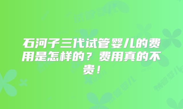 石河子三代试管婴儿的费用是怎样的?费用真的不贵!