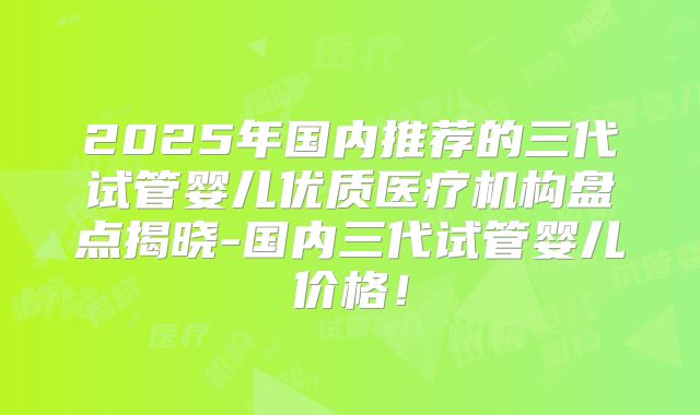 2025年国内推荐的三代试管婴儿优质医疗机构盘点揭晓-国内三代试管婴儿价格!