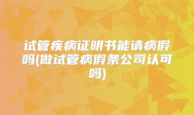 试管疾病证明书能请病假吗(做试管病假条公司认可吗)