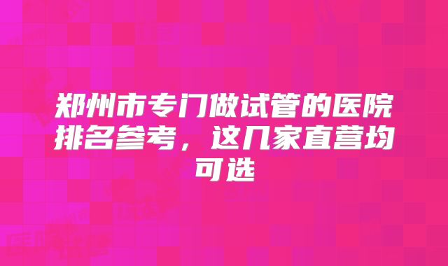 郑州市专门做试管的医院排名参考,这几家直营均可选