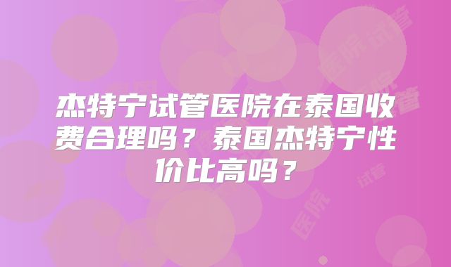 杰特宁试管医院在泰国收费合理吗?泰国杰特宁性价比高吗?
