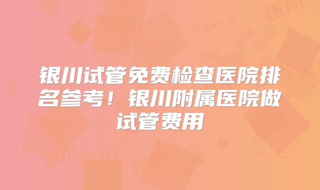 银川试管免费检查医院排名参考！银川附属医院做试管费用