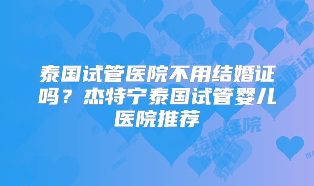 泰国试管医院不用结婚证吗?杰特宁泰国试管婴儿医院推荐