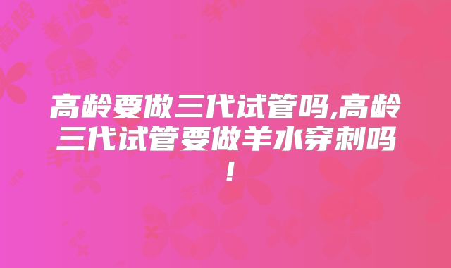 高龄要做三代试管吗,高龄三代试管要做羊水穿刺吗!