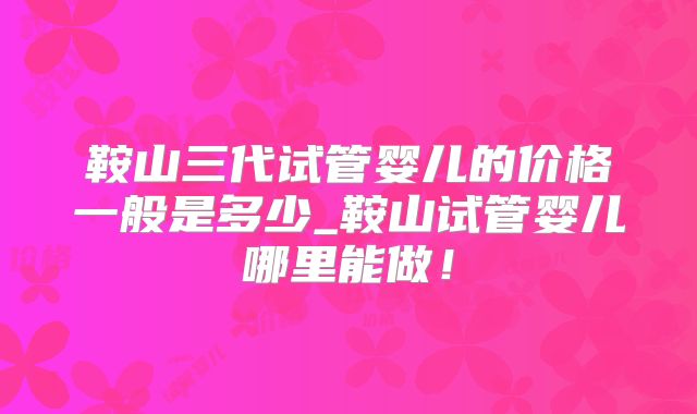 鞍山三代试管婴儿的价格一般是多少_鞍山试管婴儿哪里能做!