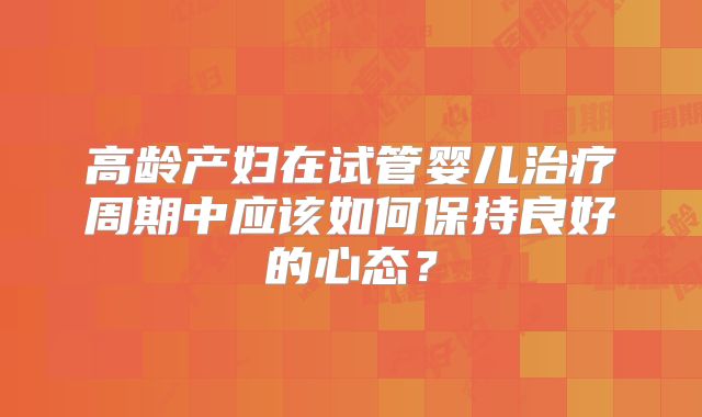 高龄产妇在试管婴儿治疗周期中应该如何保持良好的心态?