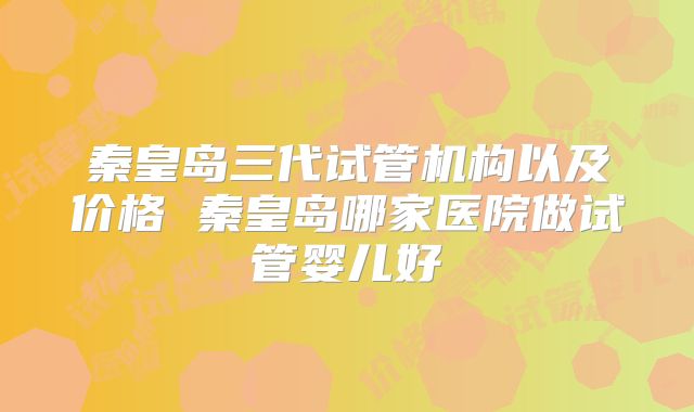秦皇岛三代试管机构以及价格 秦皇岛哪家医院做试管婴儿好