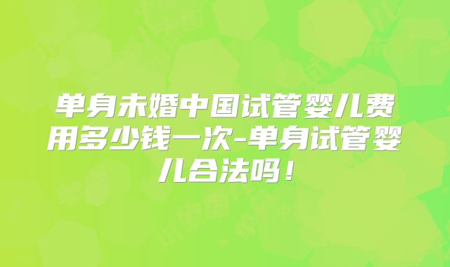 单身未婚中国试管婴儿费用多少钱一次-单身试管婴儿合法吗！
