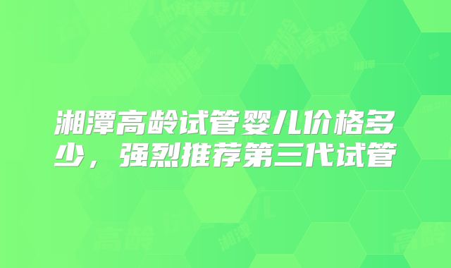 湘潭高龄试管婴儿价格多少,强烈推荐第三代试管