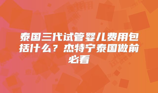 泰国三代试管婴儿费用包括什么？杰特宁泰国做前必看