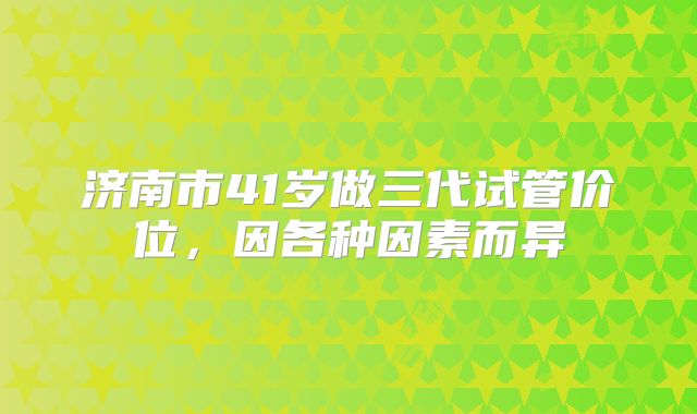 济南市41岁做三代试管价位，因各种因素而异
