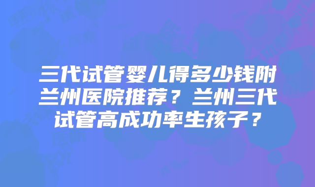 三代试管婴儿得多少钱附兰州医院推荐?兰州三代试管高成功率生孩子?