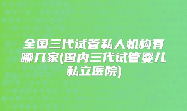 全国三代试管私人机构有哪几家(国内三代试管婴儿私立医院)