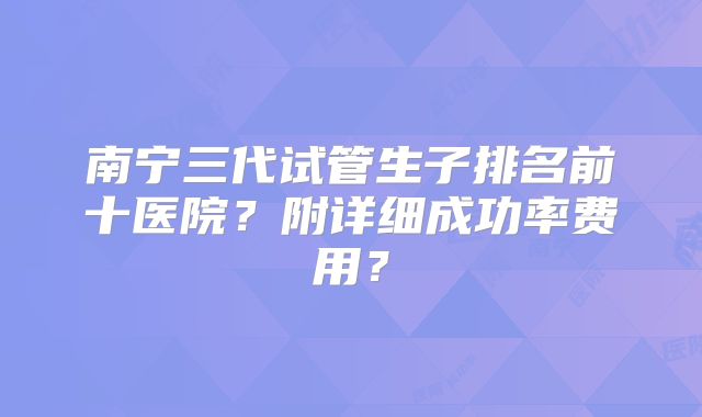 南宁三代试管生子排名前十医院?附详细成功率费用?