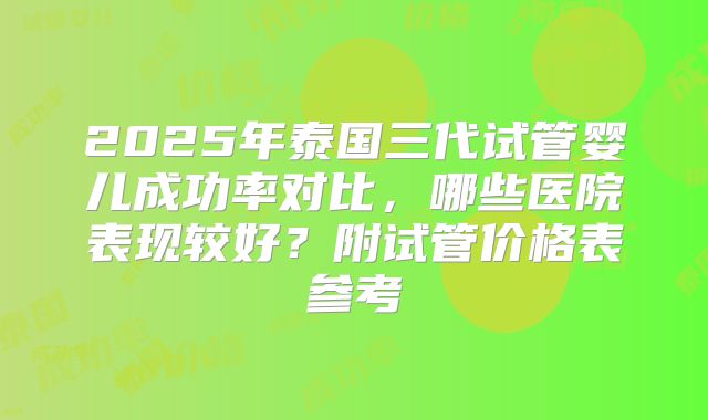 2025年泰国三代试管婴儿成功率对比,哪些医院表现较好?附试管价格表参考