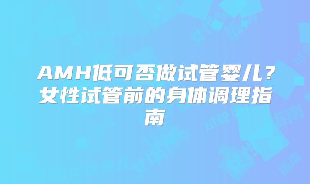 AMH低可否做试管婴儿？女性试管前的身体调理指南