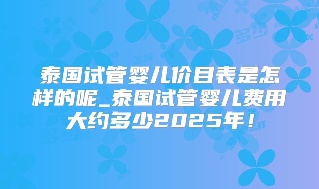 泰国试管婴儿价目表是怎样的呢_泰国试管婴儿费用大约多少2025年！