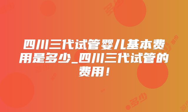 四川三代试管婴儿基本费用是多少_四川三代试管的费用!