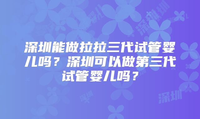 深圳能做拉拉三代试管婴儿吗?深圳可以做第三代试管婴儿吗?