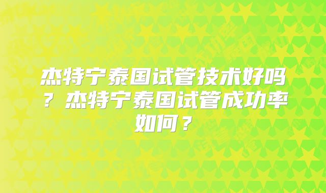 杰特宁泰国试管技术好吗？杰特宁泰国试管成功率如何？