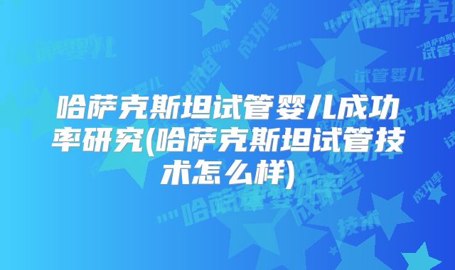 哈萨克斯坦试管婴儿成功率研究(哈萨克斯坦试管技术怎么样)