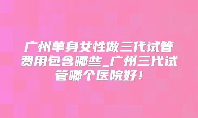 广州单身女性做三代试管费用包含哪些_广州三代试管哪个医院好!