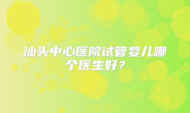 汕头中心医院试管婴儿哪个医生好？