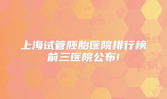 上海试管胚胎医院排行榜前三医院公布!