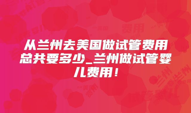 从兰州去美国做试管费用总共要多少_兰州做试管婴儿费用!