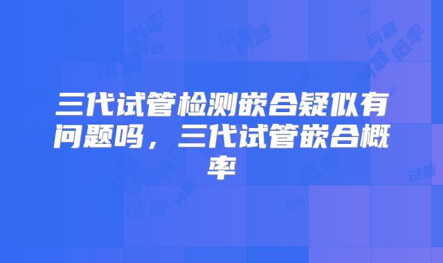 三代试管检测嵌合疑似有问题吗,三代试管嵌合概率
