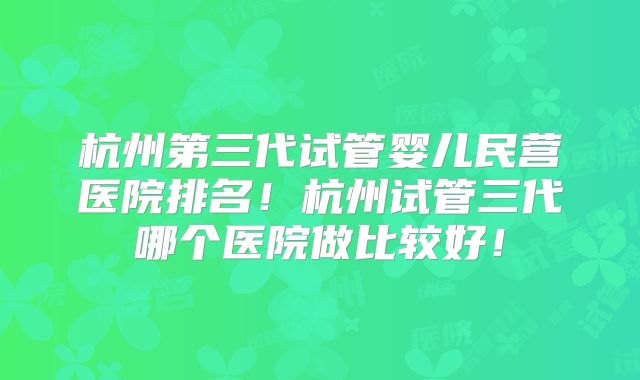 杭州第三代试管婴儿民营医院排名!杭州试管三代哪个医院做比较好!