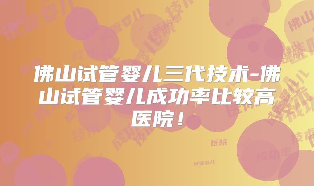 佛山试管婴儿三代技术-佛山试管婴儿成功率比较高医院!
