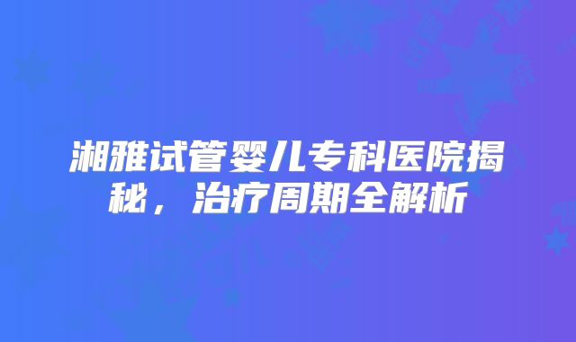 湘雅试管婴儿专科医院揭秘，治疗周期全解析