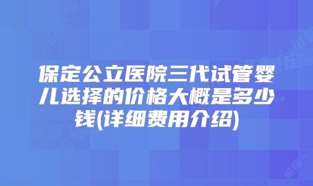保定公立医院三代试管婴儿选择的价格大概是多少钱(详细费用介绍)