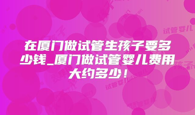 在厦门做试管生孩子要多少钱_厦门做试管婴儿费用大约多少！