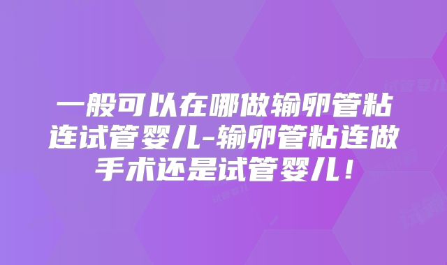 一般可以在哪做输卵管粘连试管婴儿-输卵管粘连做手术还是试管婴儿！