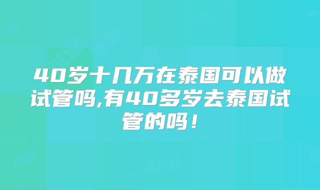 40岁十几万在泰国可以做试管吗,有40多岁去泰国试管的吗！