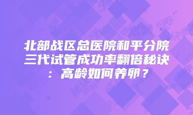 北部战区总医院和平分院三代试管成功率翻倍秘诀:高龄如何养卵?