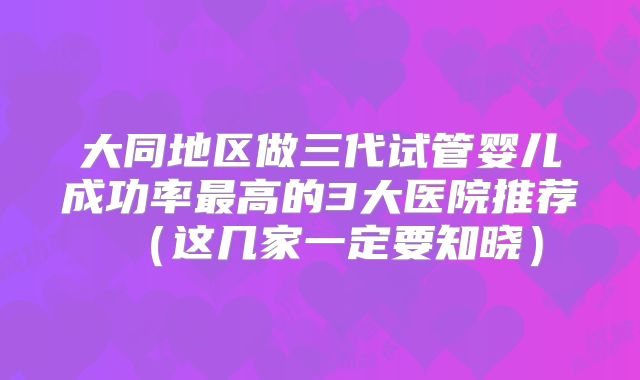 大同地区做三代试管婴儿成功率最高的3大医院推荐（这几家一定要知晓）