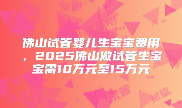 佛山试管婴儿生宝宝费用,2025佛山做试管生宝宝需10万元至15万元