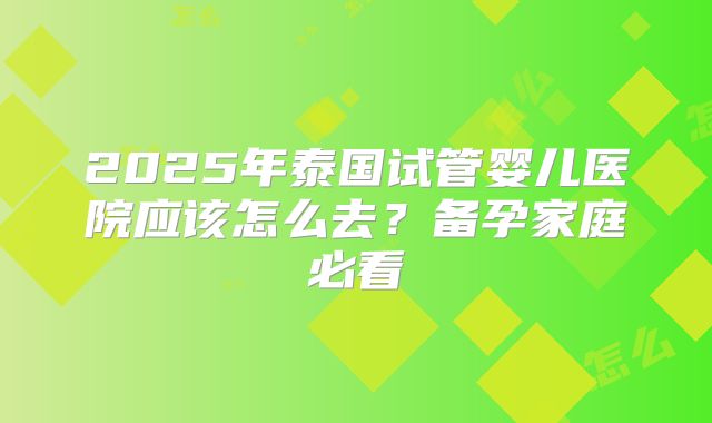 2025年泰国试管婴儿医院应该怎么去？备孕家庭必看