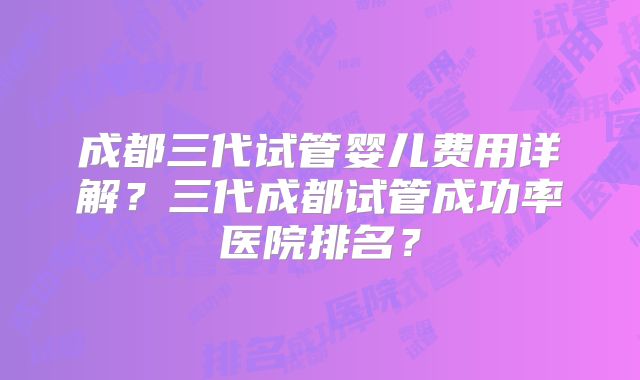 成都三代试管婴儿费用详解？三代成都试管成功率医院排名？