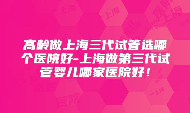 高龄做上海三代试管选哪个医院好-上海做第三代试管婴儿哪家医院好!