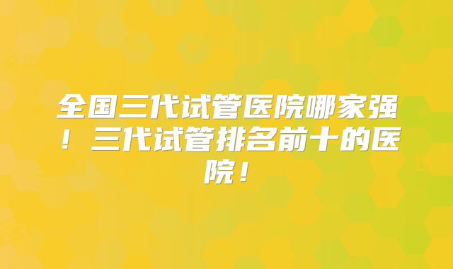 全国三代试管医院哪家强！三代试管排名前十的医院！