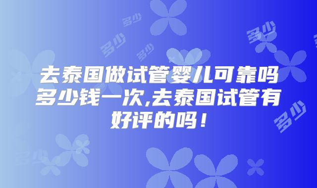 去泰国做试管婴儿可靠吗多少钱一次,去泰国试管有好评的吗！